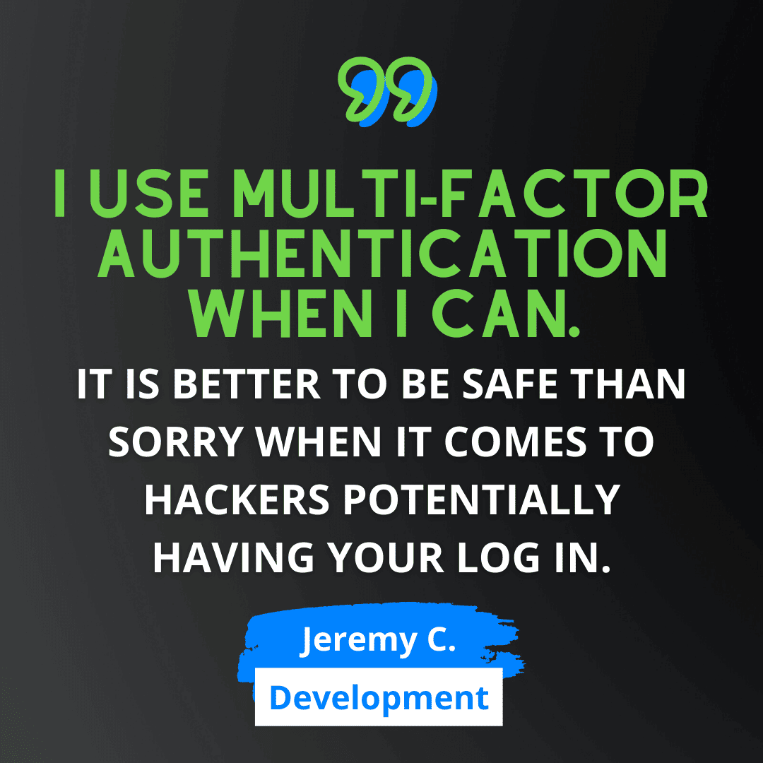 Green and white text on black background says “I use multi-factor authentication when I can. It is better to be safe than sorry when it comes to hackers potentially having your log in.” - Jeremy C., from Web Development