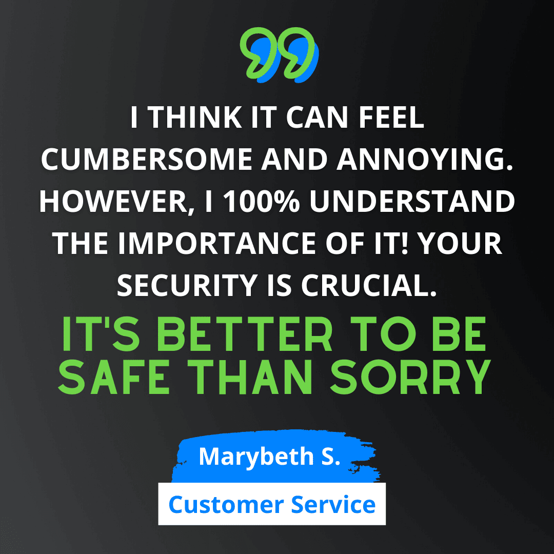 Green and white text on black background says “I think it can feel cumbersome and annoying. However, I 100% understand the importance of it! Your security is crucial. It’s better to be safe than sorry.” - Marybeth S. from Customer Service