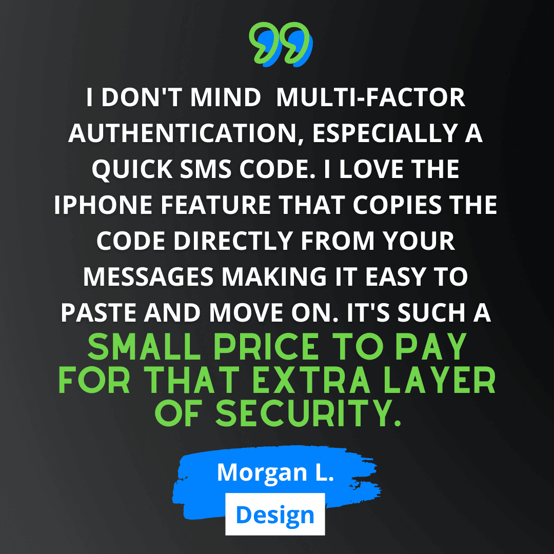 Green and white text on black background says “I don't mind multi-factor authentication, especially a quick SMS code. I love the iPhone feature that copies the code directly from your messages making it easy to paste and move on. It's such a small price to pay for that extra layer of security.” - Morgan L., from Design