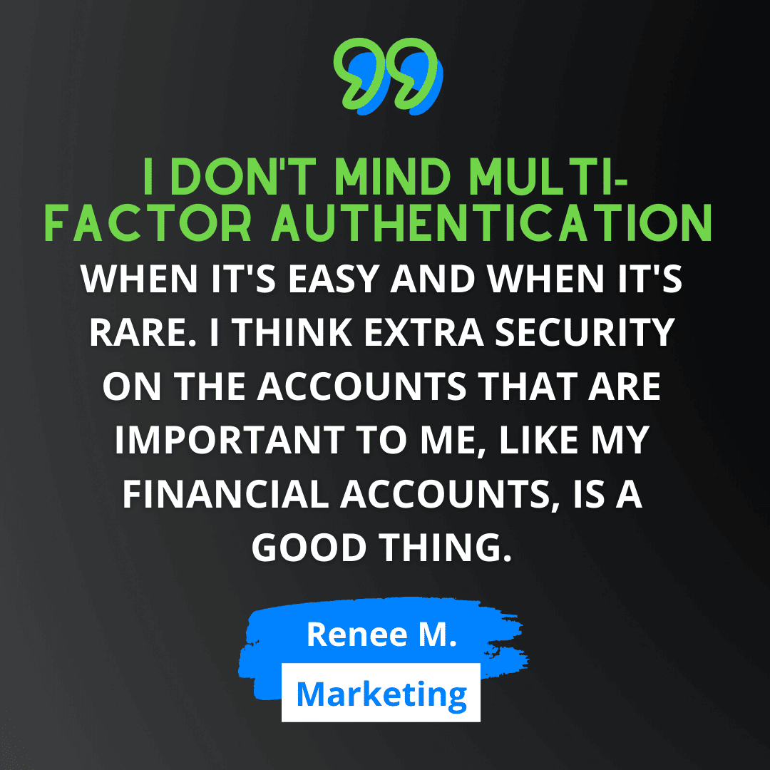 Green and white text on black background says “I don't mind multi-factor authentication when it's easy and when it's rare. I think extra security on the accounts that are important to me, like my financial accounts, is a good thing.” - Renee M., from Marketing